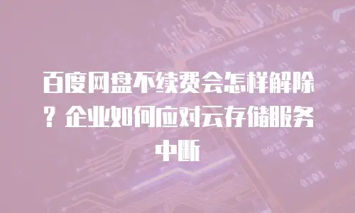 百度网盘不续费会怎样解除？企业如何应对云存储服务中断