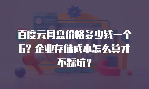 百度云网盘价格多少钱一个G？企业存储成本怎么算才不踩坑？