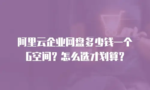 阿里云企业网盘多少钱一个G空间？怎么选才划算？