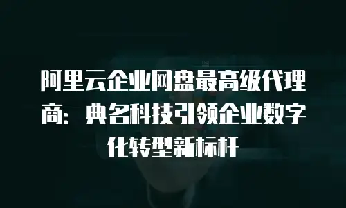 阿里云企业网盘最高级代理商：典名科技引领企业数字化转型新标杆