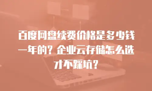 百度网盘续费价格是多少钱一年的？企业云存储怎么选才不踩坑？