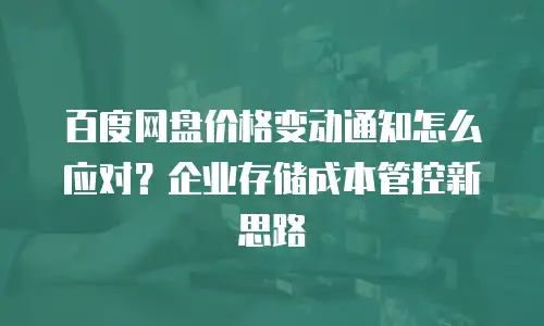 百度网盘价格变动通知怎么应对？企业存储成本管控新思路