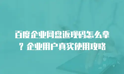 百度企业网盘返现码怎么拿？企业用户真实使用攻略