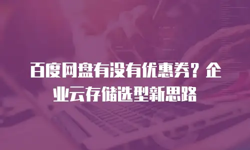 百度网盘有没有优惠券？企业云存储选型新思路