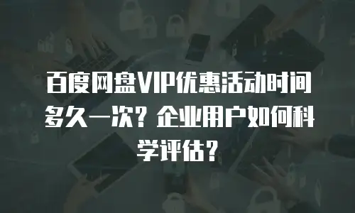 百度网盘VIP优惠活动时间多久一次？企业用户如何科学评估？