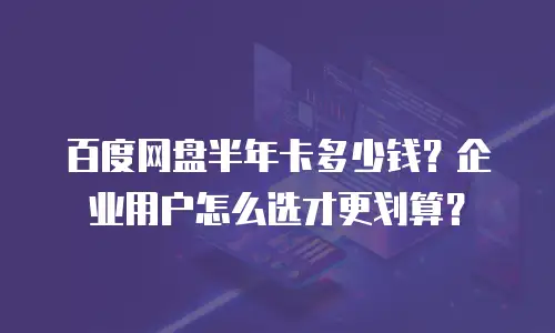百度网盘半年卡多少钱？企业用户怎么选才更划算？