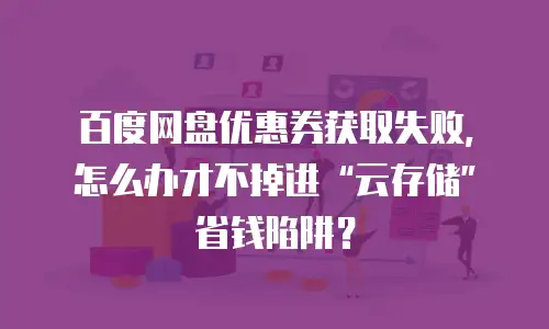 百度网盘优惠券获取失败，怎么办才不掉进&ldquo;云存储&rdquo;省钱陷阱？