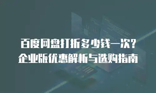 百度网盘打折多少钱一次？企业版优惠解析与选购指南