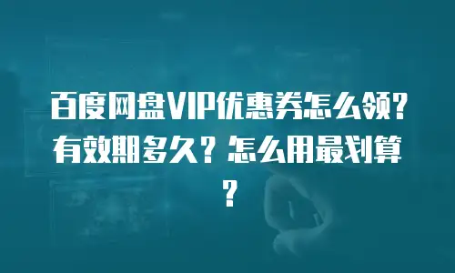 百度网盘VIP优惠券怎么领？有效期多久？怎么用最划算？