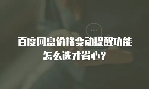 百度网盘价格变动提醒功能怎么选才省心？
