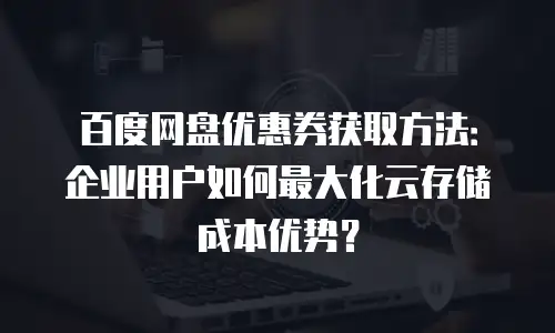 百度网盘优惠券获取方法：企业用户如何最大化云存储成本优势？