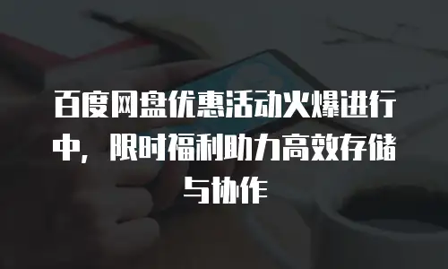百度网盘优惠活动火爆进行中，限时福利助力高效存储与协作