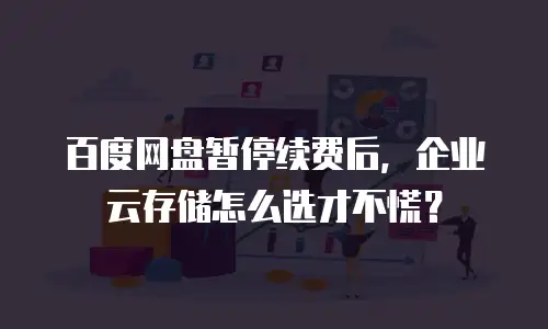 百度网盘暂停续费后，企业云存储怎么选才不慌？