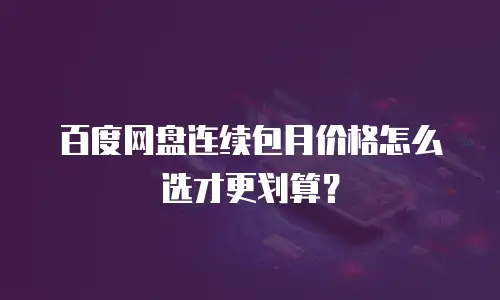 百度网盘连续包月价格怎么选才更划算？