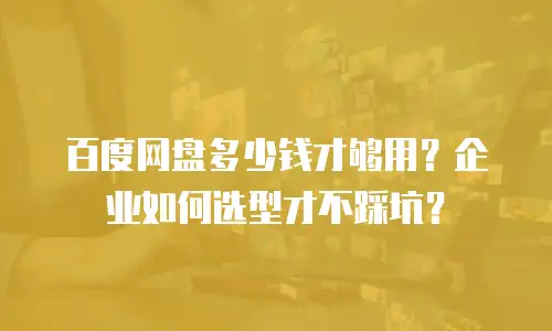 百度网盘多少钱才够用？企业如何选型才不踩坑？