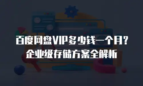百度网盘VIP多少钱一个月？企业级存储方案全解析