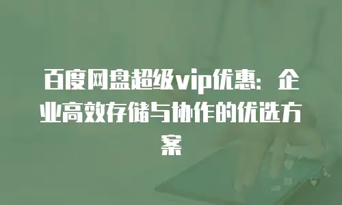 百度网盘超级vip优惠：企业高效存储与协作的优选方案