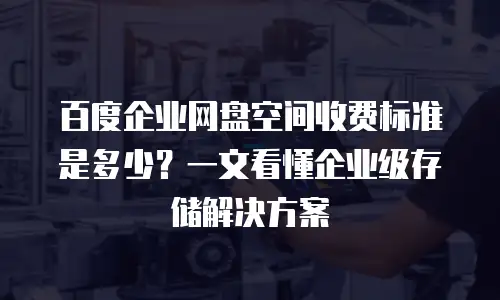 百度企业网盘空间收费标准是多少？一文看懂企业级存储解决方案