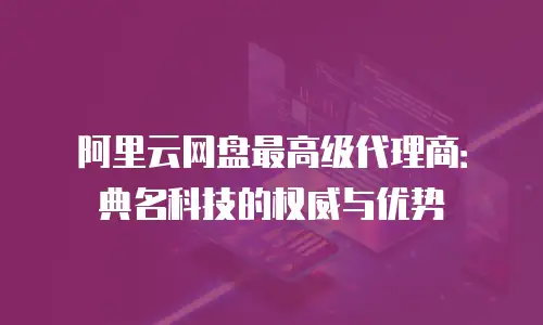 阿里云网盘最高级代理商：典名科技的权威与优势