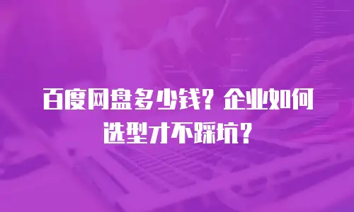 百度网盘多少钱？企业如何选型才不踩坑？
