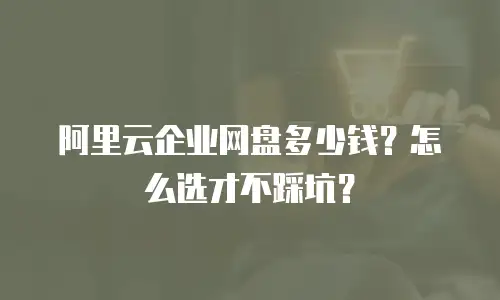 阿里云企业网盘多少钱？怎么选才不踩坑？