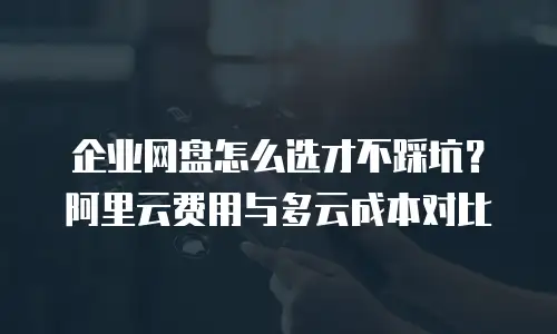 企业网盘怎么选才不踩坑？阿里云费用与多云成本对比