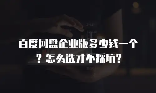 百度网盘企业版多少钱一个？怎么选才不踩坑？