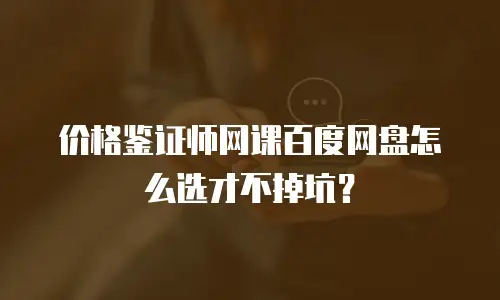价格鉴证师网课百度网盘怎么选才不掉坑？