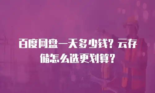 百度网盘一天多少钱？云存储怎么选更划算？