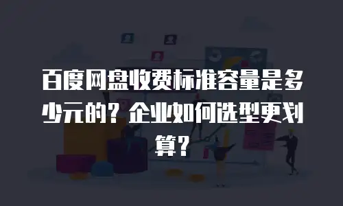 百度网盘收费标准容量是多少元的？企业如何选型更划算？