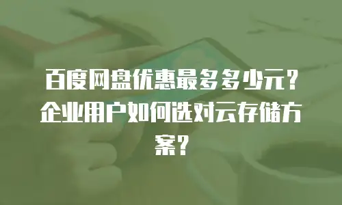 百度网盘优惠最多多少元？企业用户如何选对云存储方案？