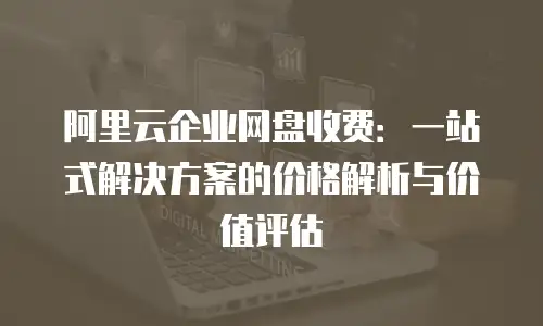 阿里云企业网盘收费：一站式解决方案的价格解析与价值评估