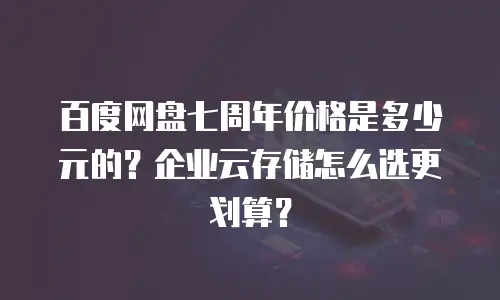 百度网盘七周年价格是多少元的？企业云存储怎么选更划算？
