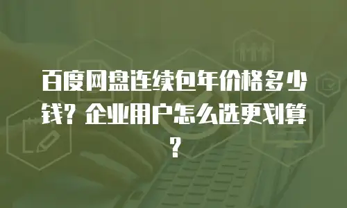 百度网盘连续包年价格多少钱？企业用户怎么选更划算？