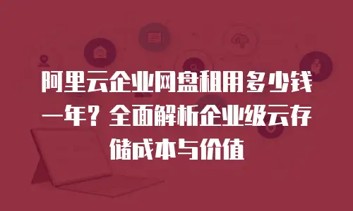 阿里云企业网盘租用多少钱一年？全面解析企业级云存储成本与价值
