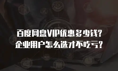百度网盘VIP优惠多少钱？企业用户怎么选才不吃亏？