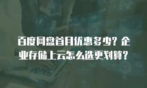 百度网盘首月优惠多少？企业存储上云怎么选更划算？