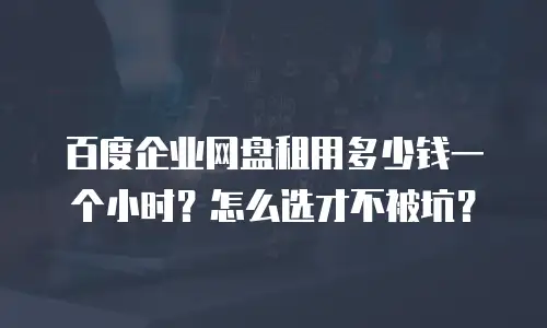 百度企业网盘租用多少钱一个小时？怎么选才不被坑？