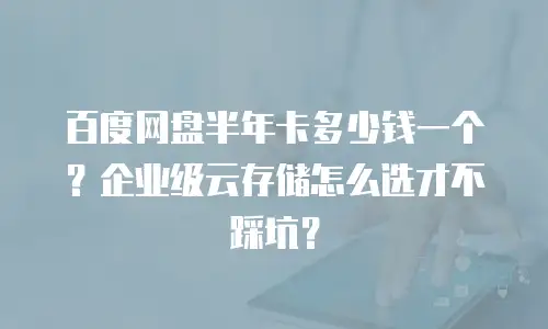 百度网盘半年卡多少钱一个？企业级云存储怎么选才不踩坑？