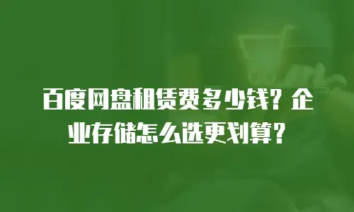 百度网盘租赁费多少钱？企业存储怎么选更划算？
