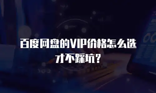 百度网盘的VIP价格怎么选才不踩坑？