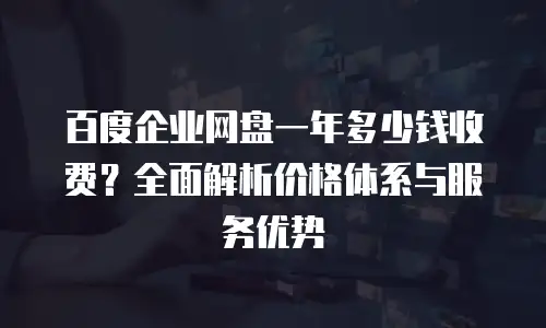 百度企业网盘一年多少钱收费？全面解析价格体系与服务优势