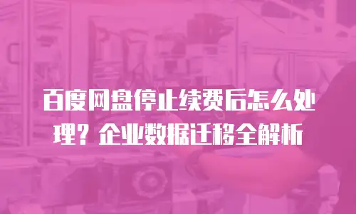 百度网盘停止续费后怎么处理？企业数据迁移全解析