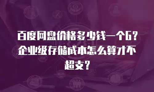 百度网盘价格多少钱一个G？企业级存储成本怎么算才不超支？