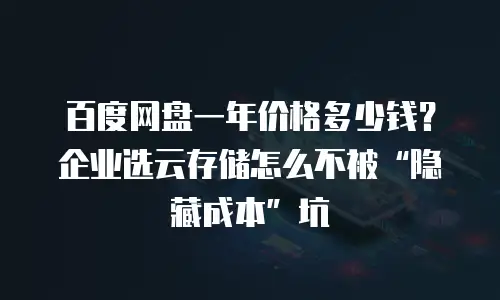 百度网盘一年价格多少钱？企业选云存储怎么不被&ldquo;隐藏成本&rdquo;坑