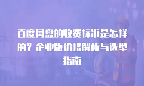 百度网盘的收费标准是怎样的？企业版价格解析与选型指南