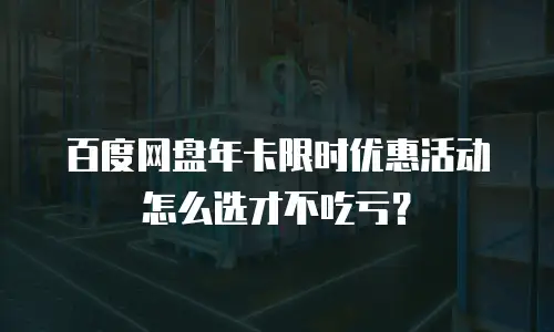 百度网盘年卡限时优惠活动怎么选才不吃亏？