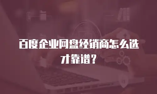 百度企业网盘经销商怎么选才靠谱？