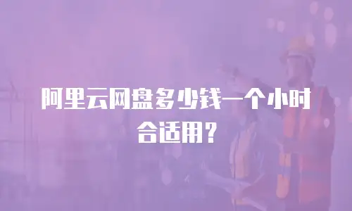 阿里云网盘多少钱一个小时合适用？