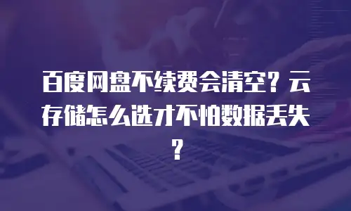 百度网盘不续费会清空？云存储怎么选才不怕数据丢失？